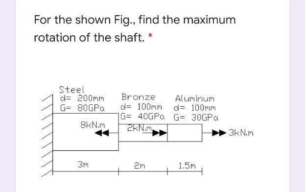 For the shown Fig., find the maximum
rotation of the shaft. *
Steel
d= 200mm
G= 80GPA
Bronze
d= 100mm d= 100mm
G= 40GPa G= 30GPa
2KN.m,
Aluminum
8kN.m
3kN.m
3m
2m
1.5m
