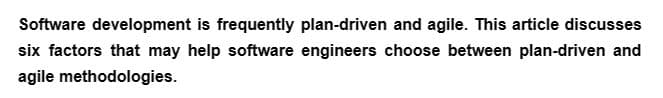 Software development is frequently plan-driven and agile. This article discusses
six factors that may help software engineers choose between plan-driven and
agile methodologies.