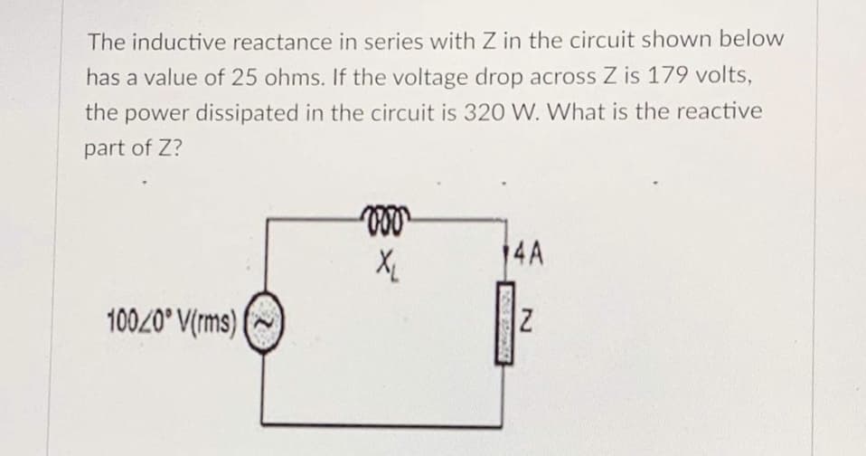 The inductive reactance in series with Z in the circuit shown below
has a value of 25 ohms. If the voltage drop across Z is 179 volts,
the power dissipated in the circuit is 320 W. What is the reactive
part of Z?
14A
100/0° V(rms) |
