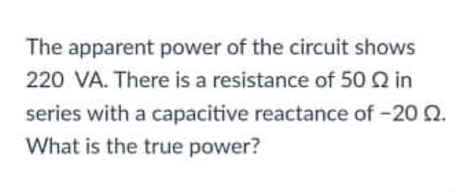 The apparent power of the circuit shows
220 VA. There is a resistance of 50 Q in
series with a capacitive reactance of -20 Q.
What is the true power?
