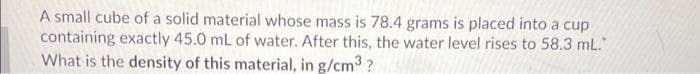 A small cube of a solid material whose mass is 78.4 grams is placed into a cup
containing exactly 45.0 mL of water. After this, the water level rises to 58.3 mL.
What is the density of this material, in g/cm3?
