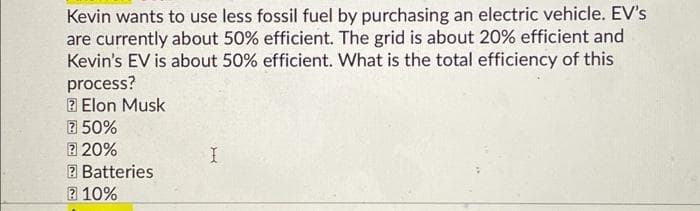 Kevin wants to use less fossil fuel by purchasing an electric vehicle. EV's
are currently about 50% efficient. The grid is about 20% efficient and
Kevin's EV is about 50% efficient. What is the total efficiency of this
process?
2 Elon Musk
2 50%
2 20%
2 Batteries
2 10%
