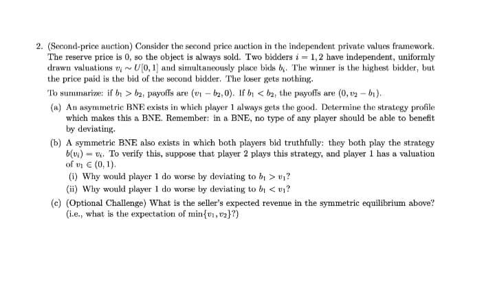 2. (Second-price anction) Consider the second price auction in the independent private values framework.
The reserve price is 0, so the object is always sold. Two bidders i = 1,2 have independent, uniformly
drawn valuations v;~ U(0, 1] and simultaneously place bids b,. The winner is the highest bidder, but
the price paid is the bid of the second bidder. The loser gets nothing.
To summarize: if by > b2, payoffs are (v – b2, 0). If bi < b2, the payoffs are (0, v2 - bi).
(a) An asymmetric BNE exists in which player 1 always gets the good. Determine the strategy profile
which makes this a BNE. Remember: in a BNE, no type of any player should be able to benefit
by deviating.
(b) A symmetric BNE also exists in which both players bid truthfully: they both play the strategy
b(v:) = v. To verify this, suppose that player 2 plays this strategy, and player 1 has a valuation
of vn E (0, 1).
(i) Why would player 1 do worse by deviating to bị > v1?
(ii) Why would player 1 do worse by deviating to by < v1?
(c) (Optional Challenge) What is the seller's expected revenue in the symmetric equilibrium above?
(i.e., what is the expectation of min{vi, v2}?)
