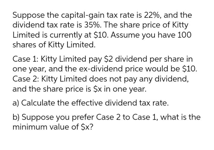 Suppose the capital-gain tax rate is 22%, and the
dividend tax rate is 35%. The share price of Kitty
Limited is currently at $10. Assume you have 100
shares of Kitty Limited.
Case 1: Kitty Limited pay $2 dividend per share in
one year, and the ex-dividend price would be $10.
Case 2: Kitty Limited does not pay any dividend,
and the share price is $x in one year.
a) Calculate the effective dividend tax rate.
b) Suppose you prefer Case 2 to Case 1, what is the
minimum value of $x?
