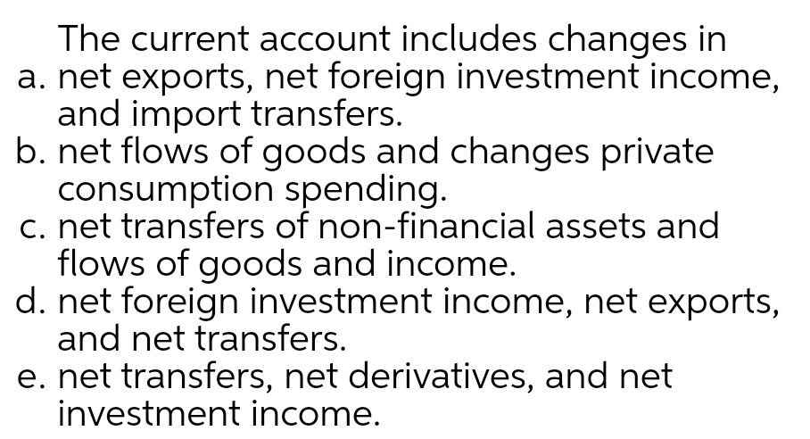 The current account includes changes in
a. net exports, net foreign investment income,
and import transfers.
b. net flows of goods and changes private
consumption spending.
c. net transfers of non-financial assets and
flows of goods and income.
d. net foreign investment income, net exports,
and net transfers.
e. net transfers, net derivatives, and net
investment income.
