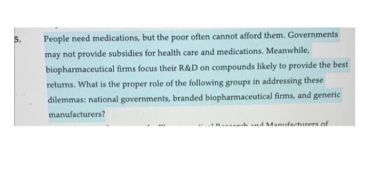 5.
People need medications, but the poor often cannot afford them. Governments
may not provide subsidies for health care and medications. Meanwhile,
biopharmaceutical firms focus their R&D on compounds likely to provide the best
returns. What is the proper role of the following groups in addressing these
dilemmas: national governments, branded biopharmaceutical firms, and generic
manufacturers?
--unh and Manufacturers of
