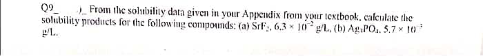 Q9
solubility products for the following compounds: (a) SrF, 6.3 x 10 g/L, (b) Ag:PO1. 5.7 x 10
From the solubility data given in your Appendix from your textbook, cafculate the
PL.
