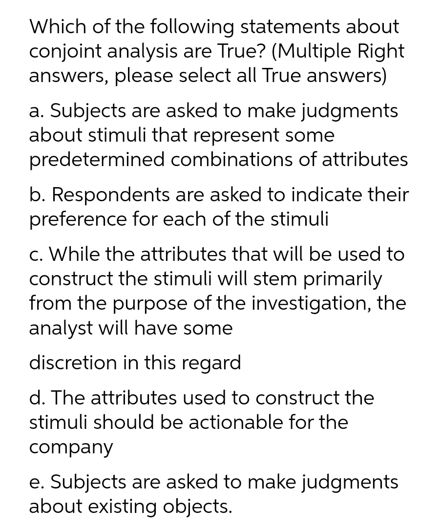 Which of the following statements about
conjoint analysis are True? (Multiple Right
answers, please select all True answers)
a. Subjects are asked to make judgments
about stimuli that represent some
predetermined combinations of attributes
b. Respondents are asked to indicate their
preference for each of the stimuli
c. While the attributes that will be used to
construct the stimuli will stem primarily
from the purpose of the investigation, the
analyst will have some
discretion in this regard
d. The attributes used to construct the
stimuli should be actionable for the
company
e. Subjects are asked to make judgments
about existing objects.
