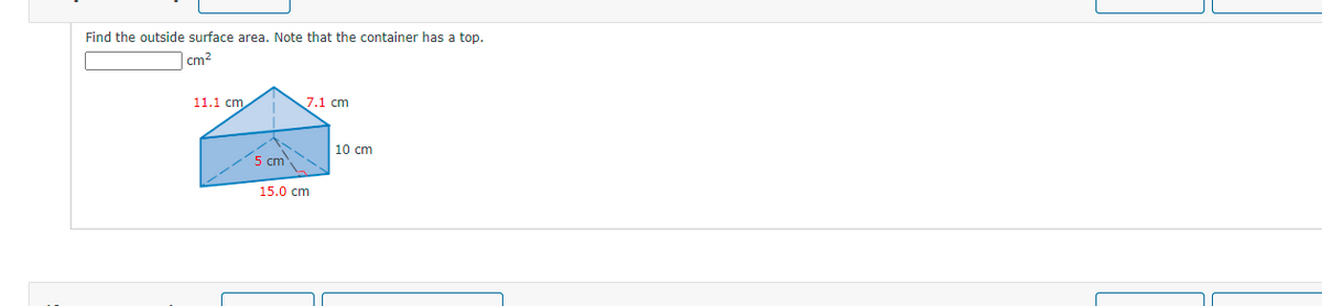 Find the outside surface area. Note that the container has a top.
|cm2
11.1 cm
7.1 cm
10 cm
5 cm
15.0 cm
