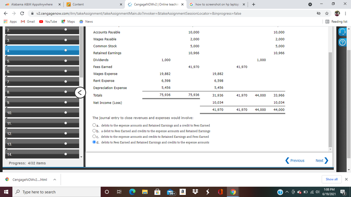 Alabama A&M AppsAnywhere
* CengageNOWv2 | Online teachin x
G how to screenshot on hp laptop x
Content
A v2.cengagenow.com/ilrn/takeAssignment/takeAssignmentMain.do?invoker=&takeAssignmentSessionLocator=&inprogress=false
E Apps M Gmail
O YouTube Maps a News
E Reading list
2.
Accounts Payable
10,000
10,000
3.
Wages Payable
2,000
2.000
Common Stock
5,000
5,000
4.
Retained Earnings
10,966
10,966
5.
Dividends
1,000
1,000
Fees Earned
41,970
41,970
6.
Wages Expense
19,882
19,882
7.
Rent Expense
6,598
6,598
Depreciation Expense
5,456
5,456
8.
Totals
75,936
75,936
31,936
41,970
44,000
33,966
9.
Net Income (Loss)
10,034
10,034
41,970
41,970
44,000
44,000
10.
The journal entry to close revenues and expenses would involve:
11.
Oa. debits to the expense accounts and Retained Earnings and a credit to Fees Earned
Ob. a debit to Fees Earned and credits to the expense accounts and Retained Earnings
12.
Oc. debits to the expense accounts and credits to Retained Earnings and Fees Earned
Od. debits to Fees Earned and Retained Earnings and credits to the expense accounts
13.
14.
Next>
Previous
Progress: 4/32 items
CengageNOWv2.h.tml
Show all
1:08 PM
P Type here to search
99+
a
へg ロ伝)
6/19/2021
近
