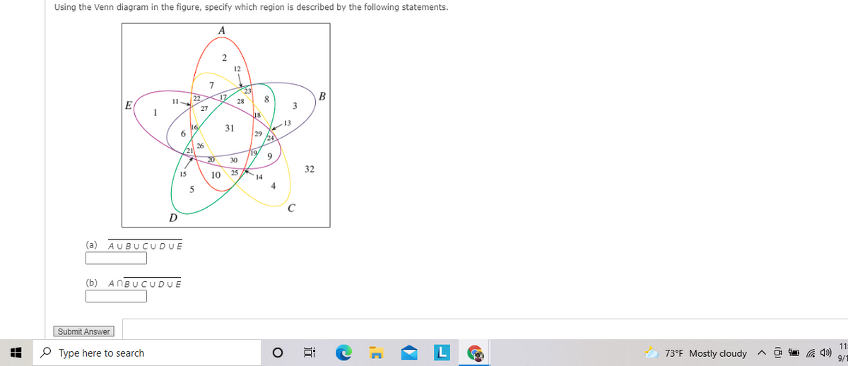 Using the Venn diagram in the figure, specify which region is described by the following statements.
A
12
7
23
11
22
17
28
B
E(
1
3
27
18
16
31
29
24
26
21
19
9
20
30
32
15
10
25
14
4
5
C
D
(a) AUBU CUDUE
(b) ANBU CUDUE
Submit Answer
11
O Type here to search
73°F Mostly cloudy
9/1
