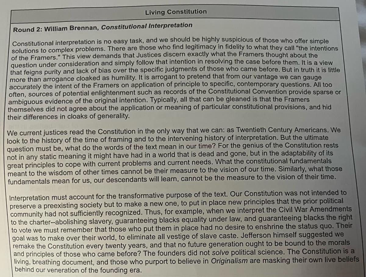 Living Constitution
Round 2: William Brennan, Constitutional Interpretation
Constitutional interpretation is no easy task, and we should be highly suspicious of those who offer simple
solutions to complex problems. There are those who find legitimacy in fidelity to what they call "the intentions
of the Framers." This view demands that Justices discern exactly what the Framers thought about the
question under consideration and simply follow that intention in resolving the case before them. It is a view
that feigns purity and lack of bias over the specific judgments of those who came before. But in truth it is little
more than arrogance cloaked as humility. It is arrogant to pretend that from our vantage we can gauge
accurately the intent of the Framers on application of principle to specific, contemporary questions. All too
often, sources of potential enlightenment such as records of the Constitutional Convention provide sparse or
ambiguous evidence of the original intention. Typically, all that can be gleaned is that the Framers
themselves did not agree about the application or meaning of particular constitutional provisions, and hid
their differences in cloaks of generality.
We current justices read the Constitution in the only way that we can: as Twentieth Century Americans. We
look to the history of the time of framing and to the intervening history of interpretation. But the ultimate
question must be, what do the words of the text mean in our time? For the genius of the Constitution rests
not in any static meaning it might have had in a world that is dead and gone, but in the adaptability of its
great principles to cope with current problems and current needs. What the constitutional fundamentals
meant to the wisdom of other times cannot be their measure to the vision of our time. Similarly, what those
fundamentals mean for us, our descendants will learn, cannot be the measure to the vision of their time.
Interpretation must account for the transformative purpose of the text. Our Constitution was not intended to
preserve a preexisting society but to make a new one, to put in place new principles that the prior political
community had not sufficiently recognized. Thus, for example, when we interpret the Civil War Amendments
to the charter--abolishing slavery, guaranteeing blacks equality under law, and guaranteeing blacks the right
to vote we must remember that those who put them in place had no desire to enshrine the status quo. Their
goal was to make over their world, to eliminate all vestige of slave caste. Jefferson himself suggested we
remake the Constitution every twenty years, and that no future generation ought to be bound to the morals
and principles of those who came before? The founders did not solve political science. The Constitution is a
living, breathing document, and those who purport to believe in Originalism are masking their own live beliefs
behind our veneration of the founding era.