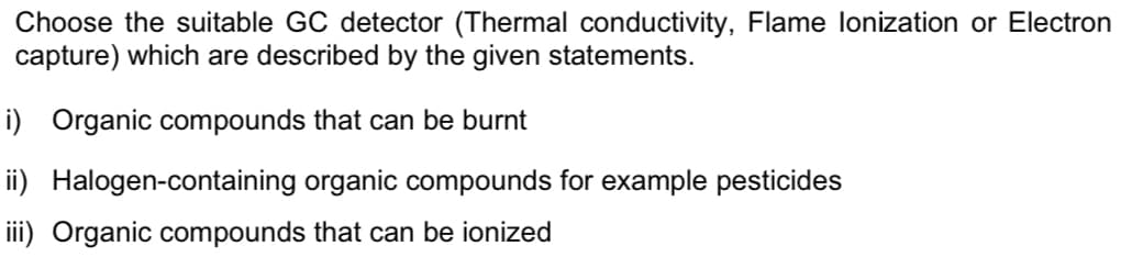 Choose the suitable GC detector (Thermal conductivity, Flame lonization or Electron
capture) which are described by the given statements.
i) Organic compounds that can be burnt
ii) Halogen-containing organic compounds for example pesticides
iii) Organic compounds that can be ionized
