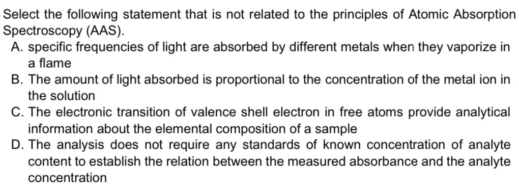 Select the following statement that is not related to the principles of Atomic Absorption
Spectroscopy (AAS).
A. specific frequencies of light are absorbed by different metals when they vaporize in
a flame
B. The amount of light absorbed is proportional to the concentration of the metal ion in
the solution
C. The electronic transition of valence shell electron in free atoms provide analytical
information about the elemental composition of a sample
D. The analysis does not require any standards of known concentration of analyte
content to establish the relation between the measured absorbance and the analyte
concentration
