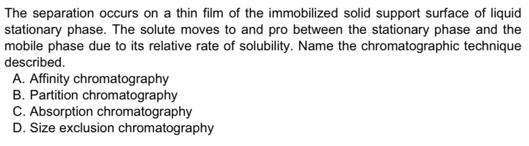 The separation occurs on a thin film of the immobilized solid support surface of liquid
stationary phase. The solute moves to and pro between the stationary phase and the
mobile phase due to its relative rate of solubility. Name the chromatographic technique
described.
A. Affinity chromatography
B. Partition chromatography
C. Absorption chromatography
D. Size exclusion chromatography
