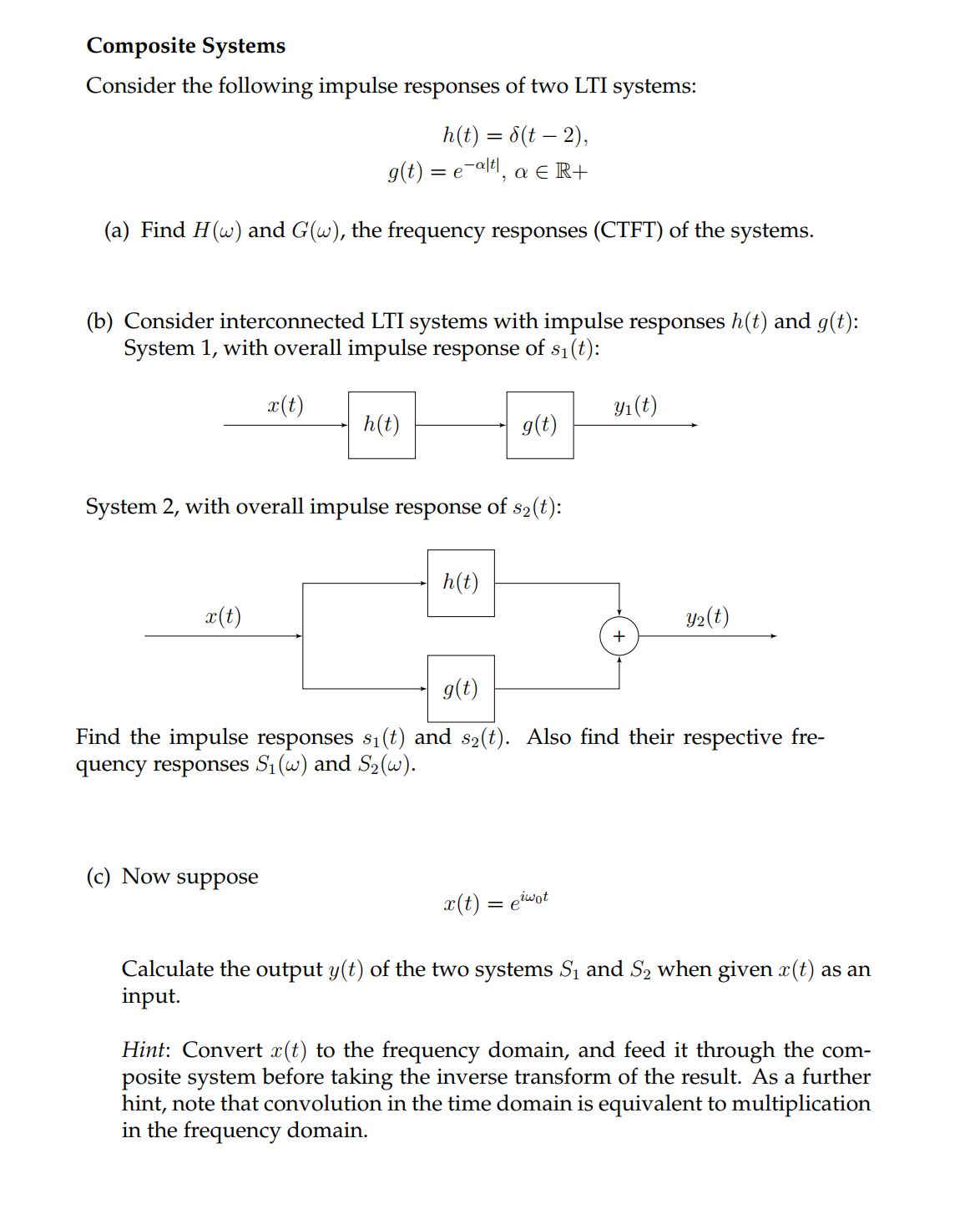 Composite Systems
Consider the following impulse responses of two LTI systems:
h(t) = 8(t - 2),
g(t) = e-alt, a € R+
(a) Find H(w) and G(w), the frequency responses (CTFT) of the systems.
(b) Consider interconnected LTI systems with impulse responses h(t) and g(t):
System 1, with overall impulse response of $₁(t):
x(t)
System 2, with overall impulse response of s₂(t):
x(t)
(c) Now
h(t)
suppose
g(t)
h(t)
y₁ (t)
g(t)
Find the impulse responses s₁(t) and s₂(t). Also find their respective fre-
quency responses S₁ (w) and S₂(w).
x(t) = eiwot
+
Y₂(t)
Calculate the output y(t) of the two systems S₁ and S₂ when given x(t) as an
input.
Hint: Convert x(t) to the frequency domain, and feed it through the com-
posite system before taking the inverse transform of the result. As a further
hint, note that convolution in the time domain is equivalent to multiplication
in the frequency domain.