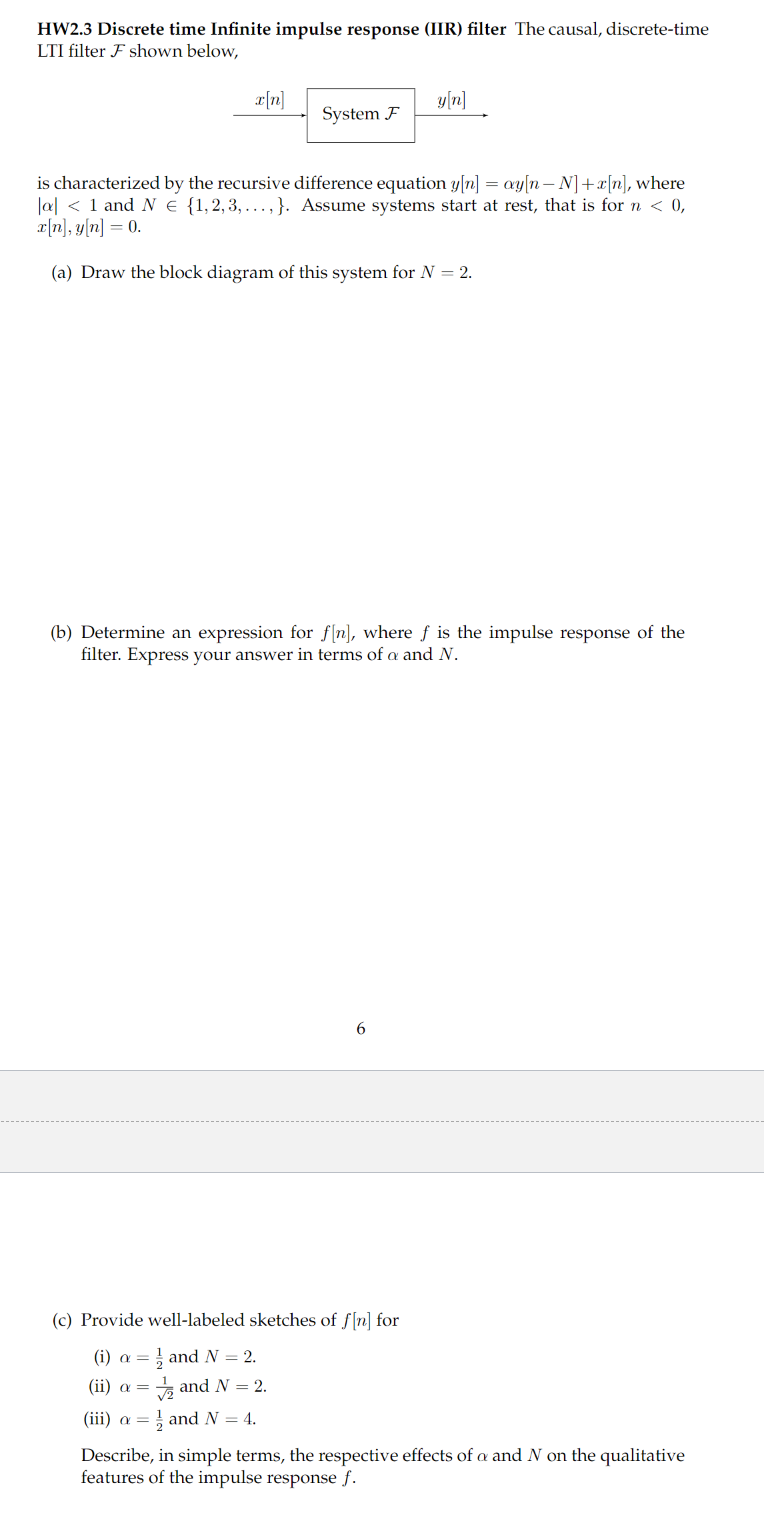 HW2.3 Discrete time Infinite impulse response (IIR) filter The causal, discrete-time
LTI filter F shown below,
x[n]
System F
is characterized by the recursive difference equation y[n] = ay[n-N] + x[n], where
a < 1 and N = {1,2,3,...,}. Assume systems start at rest, that is for n < 0,
x[n], y[n] = 0.
(a) Draw the block diagram of this system for N = 2.
y[n]
(b) Determine an expression for f[n], where f is the impulse response of the
filter. Express your answer in terms of a and N.
6
(c) Provide well-labeled sketches of f[n] for
(i) a
and N = 2.
(ii) a =
and N = 2.
(iii) a = and N = 4.
Describe, in simple terms, the respective effects of a and N on the qualitative
features of the impulse response f.