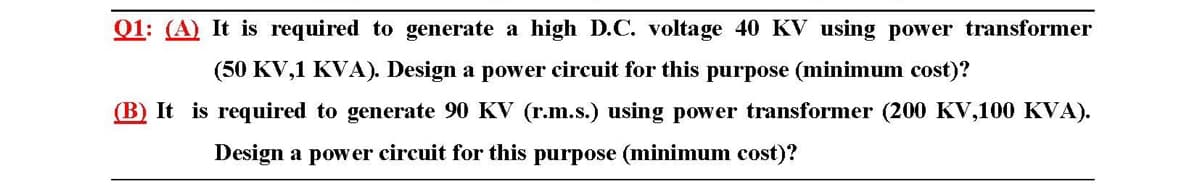 Q1: (A) It is required to generate a high D.C. voltage 40 KV using power transformer
(50 KV,1 KVA). Design a power circuit for this purpose (minimum cost)?
(B) It is required to generate 90 KV (r.m.s.) using power transformer (200 KV,100 KVA).
Design a power circuit for this purpose (minimum cost)?
