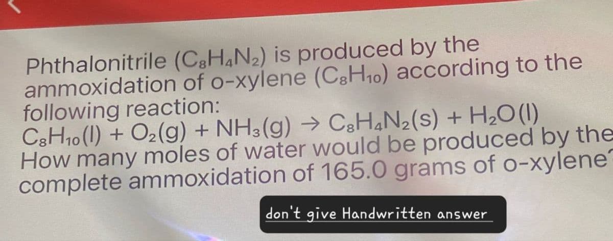 Phthalonitrile (C8H4N2) is produced by the
ammoxidation of o-xylene (C8H10) according to the
following reaction:
C8H10 (1) + O2(g) + NH3(g) → C8H4N2(s) + H2O (1)
How many moles of water would be produced by the
complete ammoxidation of 165.0 grams of o-xylene?
don't give Handwritten answer