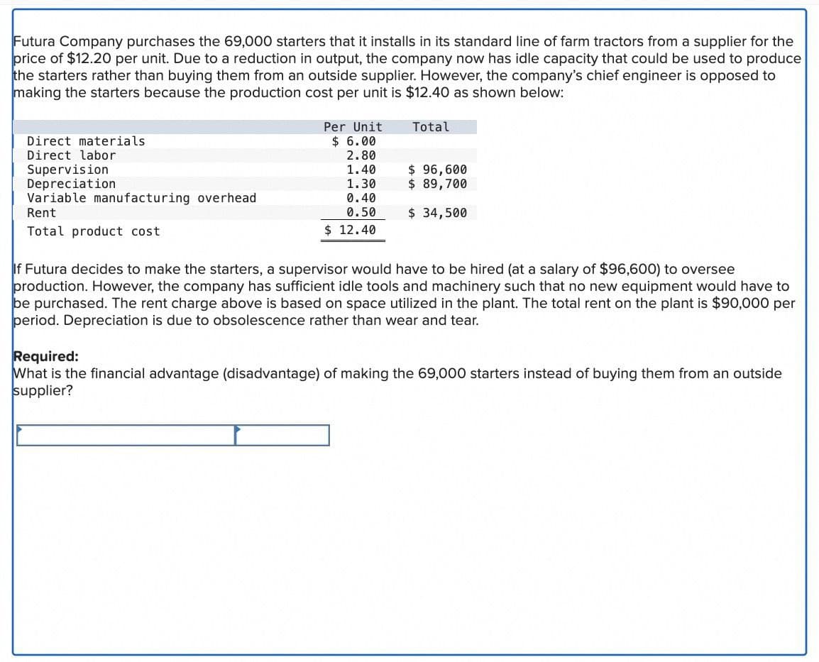 Futura Company purchases the 69,000 starters that it installs in its standard line of farm tractors from a supplier for the
price of $12.20 per unit. Due to a reduction in output, the company now has idle capacity that could be used to produce
the starters rather than buying them from an outside supplier. However, the company's chief engineer is opposed to
making the starters because the production cost per unit is $12.40 as shown below:
Direct materials
Direct labor
Supervision
Depreciation
Variable manufacturing overhead
Rent
Total product cost
Per Unit
$ 6.00
Total
2.80
1.40
$ 96,600
1.30
$ 89,700
0.40
0.50
$ 34,500
$ 12.40
If Futura decides to make the starters, a supervisor would have to be hired (at a salary of $96,600) to oversee
production. However, the company has sufficient idle tools and machinery such that no new equipment would have to
be purchased. The rent charge above is based on space utilized in the plant. The total rent on the plant is $90,000 per
period. Depreciation is due to obsolescence rather than wear and tear.
Required:
What is the financial advantage (disadvantage) of making the 69,000 starters instead of buying them from an outside
supplier?