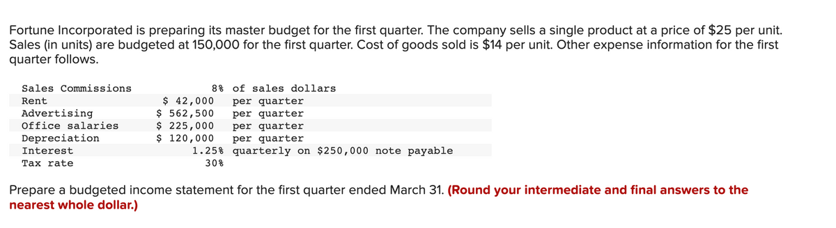 Fortune Incorporated is preparing its master budget for the first quarter. The company sells a single product at a price of $25 per unit.
Sales (in units) are budgeted at 150,000 for the first quarter. Cost of goods sold is $14 per unit. Other expense information for the first
quarter follows.
Sales Commissions
Rent
Advertising
Office salaries
Depreciation
Interest
Tax rate
8% of sales dollars
$ 42,000 per quarter
$ 562,500
$ 225,000
$ 120,000
per quarter
per quarter
per quarter
quarterly on $250,000 note payable
1.25%
30%
Prepare a budgeted income statement for the first quarter ended March 31. (Round your intermediate and final answers to the
nearest whole dollar.)