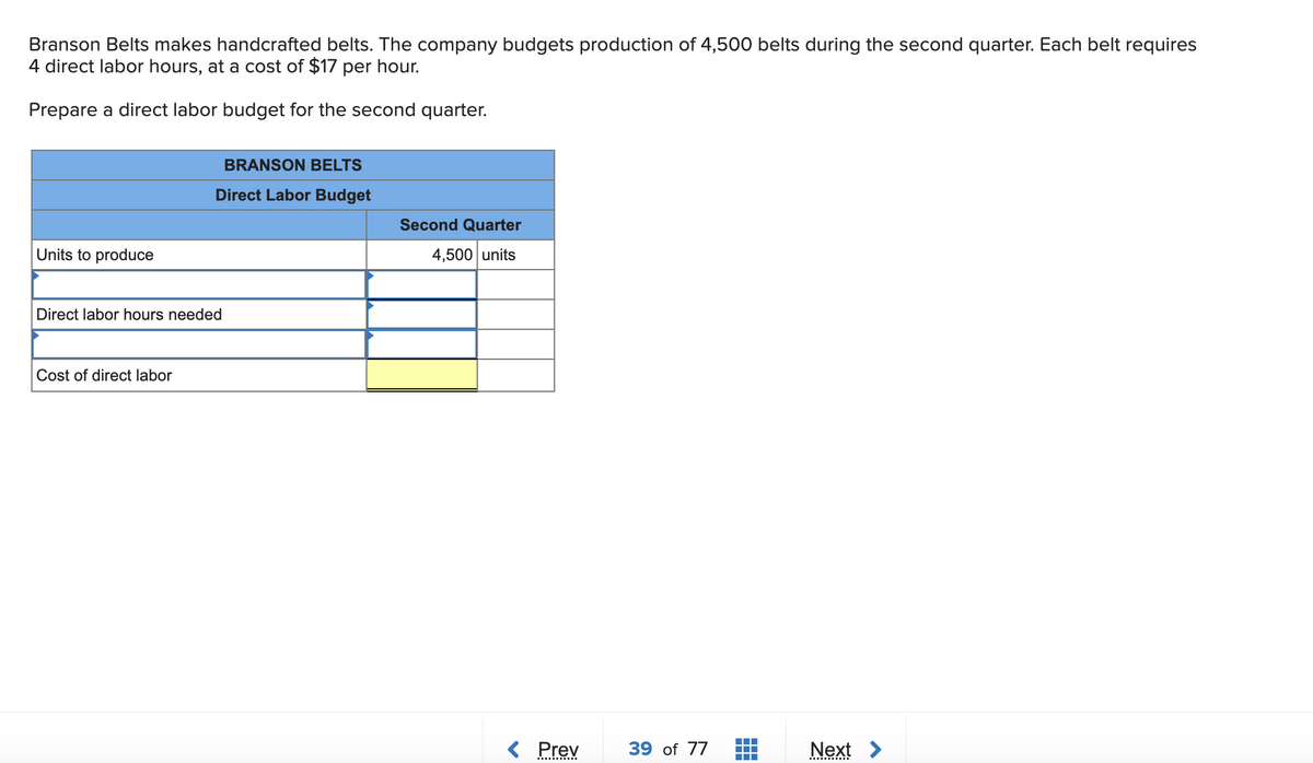 Branson Belts makes handcrafted belts. The company budgets production of 4,500 belts during the second quarter. Each belt requires
4 direct labor hours, at a cost of $17 per hour.
Prepare a direct labor budget for the second quarter.
Units to produce
BRANSON BELTS
Direct Labor Budget
Direct labor hours needed
Cost of direct labor
Second Quarter
4,500 units
< Prev 39 of 77
▪▪▪▪
Next >
