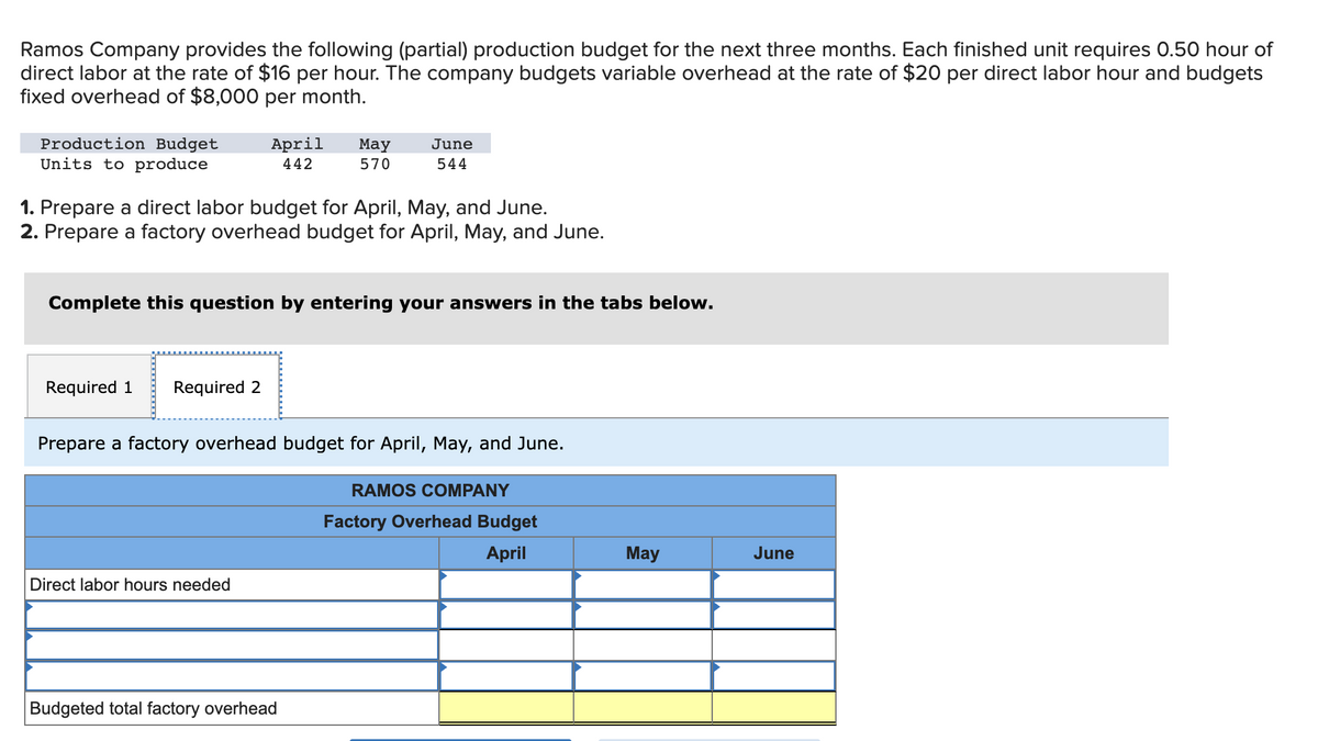 Ramos Company provides the following (partial) production budget for the next three months. Each finished unit requires 0.50 hour of
direct labor at the rate of $16 per hour. The company budgets variable overhead at the rate of $20 per direct labor hour and budgets
fixed overhead of $8,000 per month.
Production Budget
Units to produce
April May
442
570
1. Prepare a direct labor budget for April, May, and June.
2. Prepare a factory overhead budget for April, May, and June.
Required 1 Required 2
Complete this question by entering your answers in the tabs below.
June
544
Direct labor hours needed
Prepare a factory overhead budget for April, May, and June.
Budgeted total factory overhead
RAMOS COMPANY
Factory Overhead Budget
April
May
June