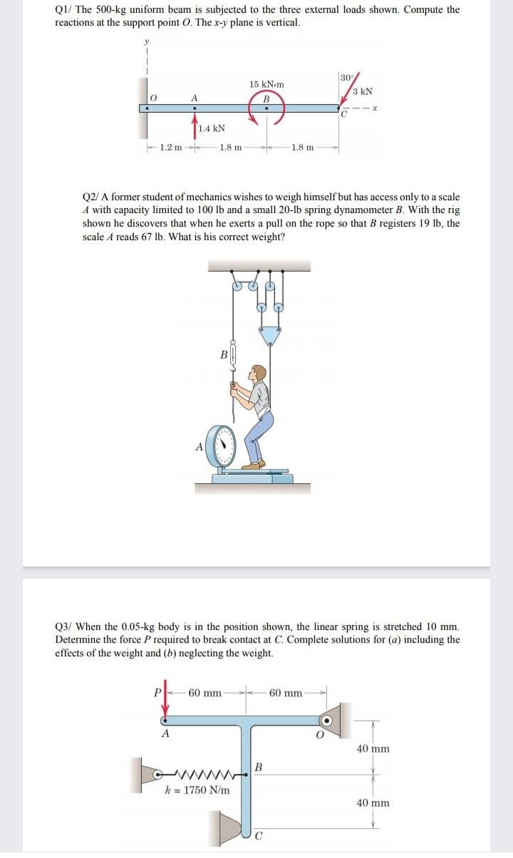 Q1/ The 500-kg uniform beam is subjected to the three external loads shown. Compute the
reactions at the support point O. The x-y plane is vertical.
30°
15 kN-m
3 kN
C
1.4 kN
1.2 m-
1.8 m
1.8 m
Q2/ A former student of mechanics wishes to weigh himself but has access only to a scale
A with capacity limited to 100 lb and a small 20-lb spring dynamometer B. With the rig
shown he discovers that when he exerts a pull on the rope so that B registers 19 lb, the
scale A reads 67 lb. What is his correct weight?
Q3/ When the 0.05-kg body is in the position shown, the linear spring is stretched 10 mm.
Determine the force P required to break contact at C. Complete solutions for (a) including the
effects of the weight and (b) neglecting the weight.
P
60 mm
60 mm
A
40 mm
B
www
k = 1750 N/m
40 mm
