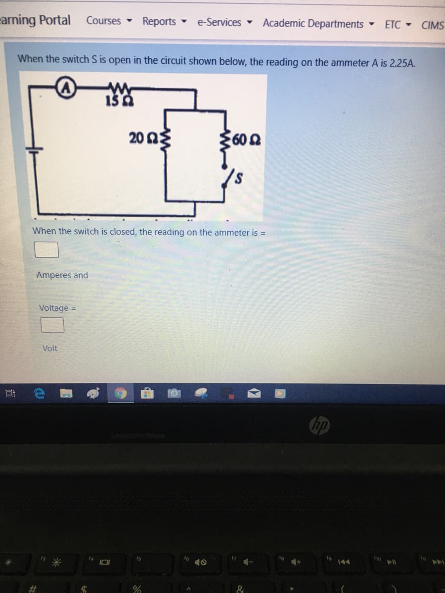 arming Portal
Courses
Reports e-Services -
Academic Departments
• ETC - CIMS
When the switch S is open in the circuit shown below, the reading on the ammeter A is 2.25A.
20Ωξ
602
When the switch is closed, the reading on the ammeter is =
Amperes and
Voltage =
Volt
米
10
%23
近
