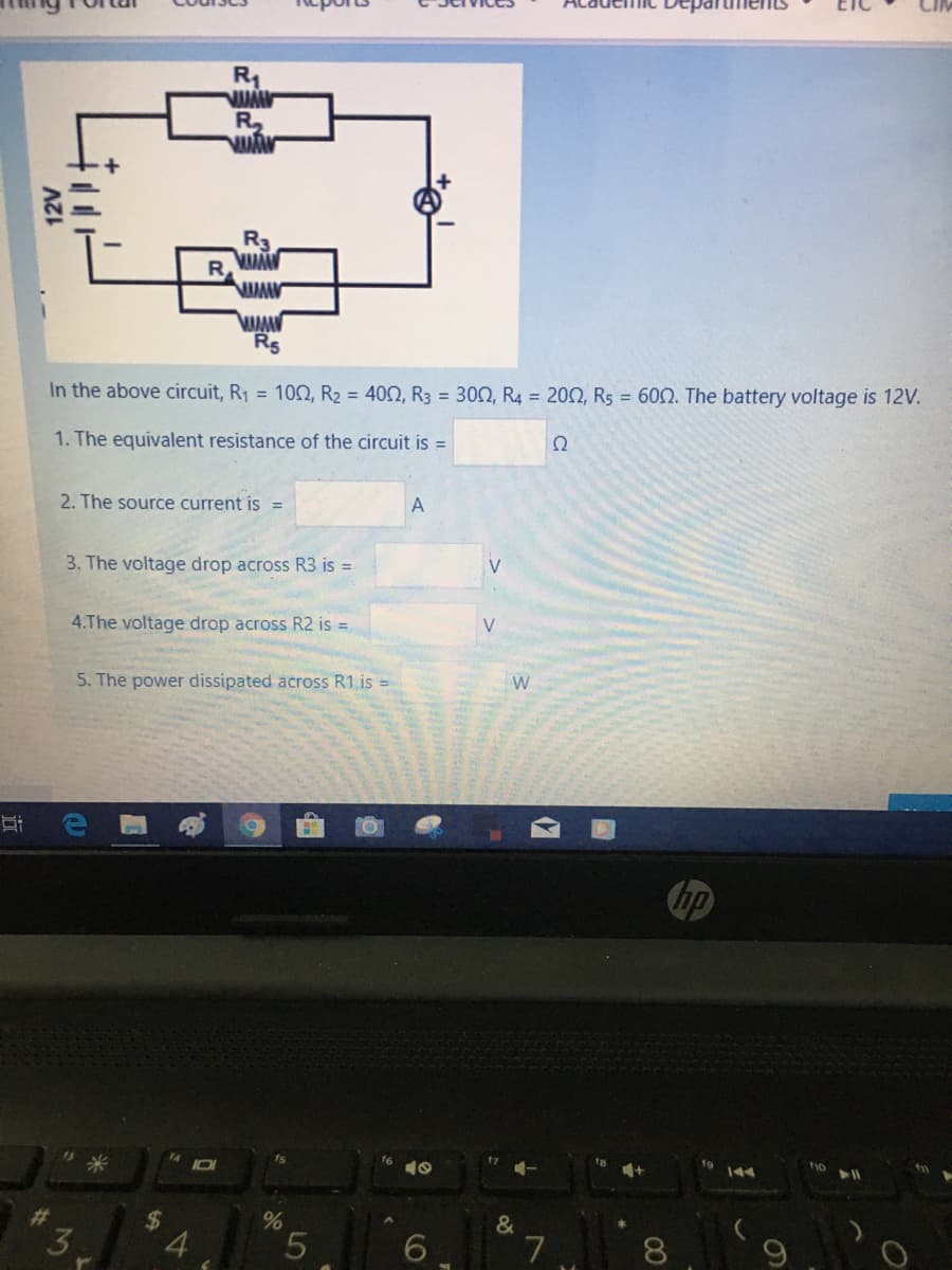 Depart
R1
!!
R3
R
In the above circuit, R1 = 10O, R2 = 402, R3 = 300, R4 = 20N, R5 = 602. The battery voltage is 12V.
1. The equivalent resistance of the circuit is =
Ω
2. The source current is =
A
3. The voltage drop across R3 is =
4.The voltage drop across R2 is =
V
5. The power dissipated across R1 is =
hp
14
f6
5米
%23
&
3.
%24
4.
5.
7
8.
12V
