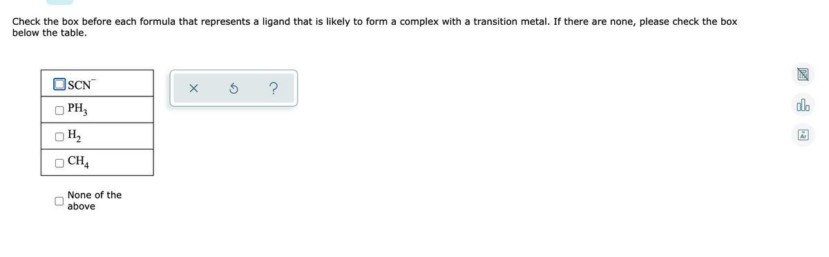 Check the box before each formula that represents a ligand that is likely to form a complex with a transition metal. If there are none, please check the box
below the table.
SCN
Ś
?
PH₂
OH₂
CHA
4
None of the
above
X
olo
Ar