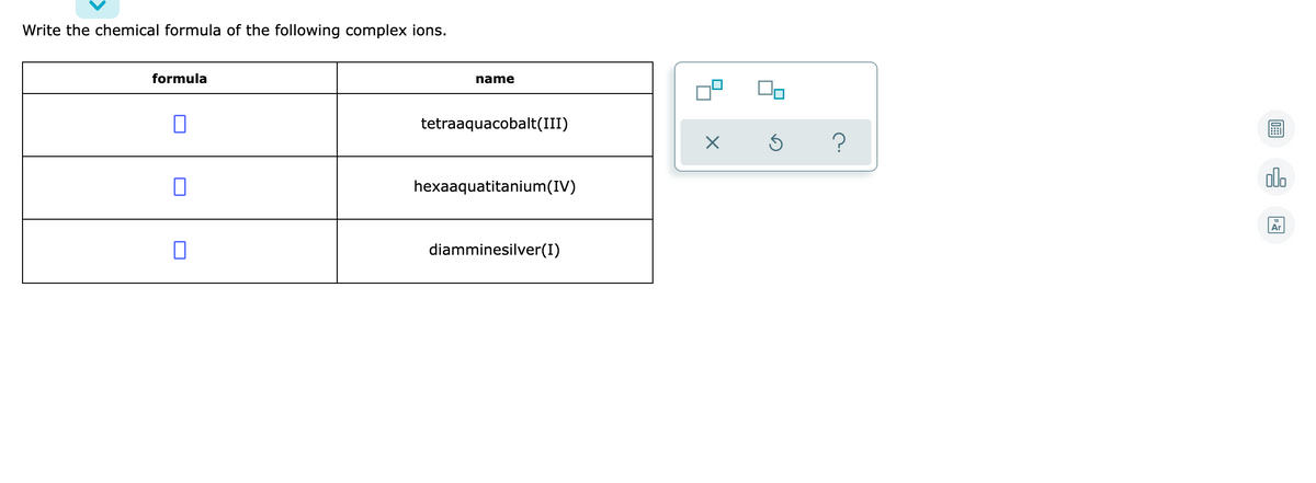 Write the chemical formula of the following complex ions.
formula
name
tetraaquacobalt(III)
alo
hexaaquatitanium(IV)
Ar
diamminesilver(I)
