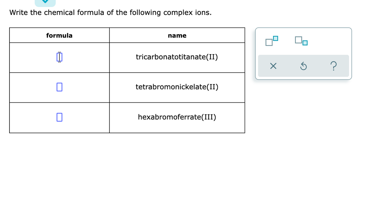 Write the chemical formula of the following complex ions.
formula
name
0
tricarbonatotitanate(II)
□
tetrabromonickelate(II)
hexabromoferrate (III)
X
Ś ?