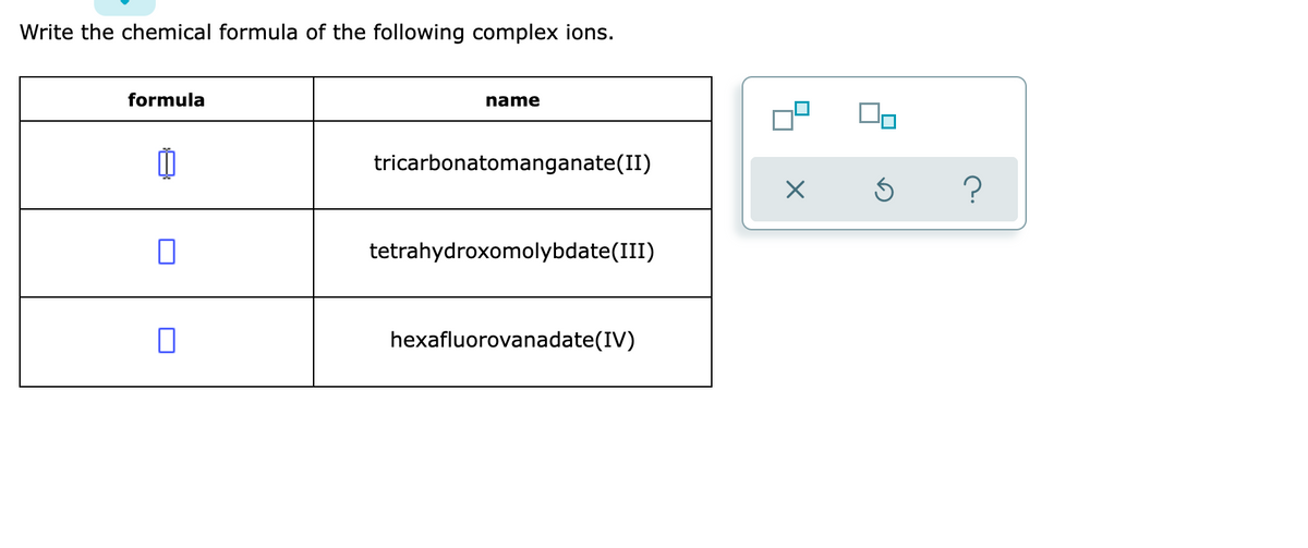 Write the chemical formula of the following complex ions.
formula
name
tricarbonatomanganate(II)
tetrahydroxomolybdate(III)
0
hexafluorovanadate(IV)
X 5
?