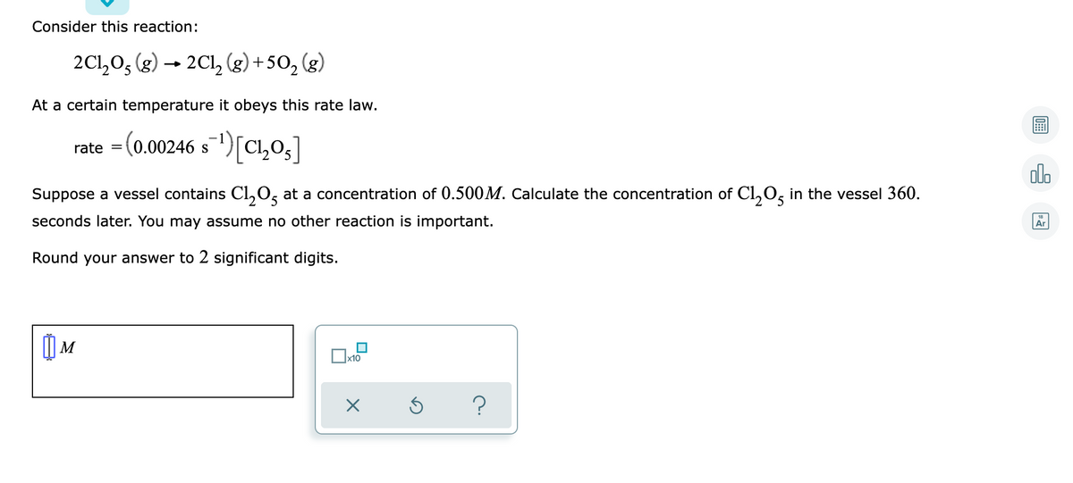 Consider this reaction:
2C1₂05 (g) → 2Cl₂ (g) +50₂ (g)
At a certain temperature it obeys this rate law.
rate = (0.00246 s¹) [C1₂0₂]
Suppose a vessel contains Cl₂O5 at a concentration of 0.500M. Calculate the concentration of Cl₂O5 in the vessel 360.
seconds later. You may assume no other reaction is important.
Round your answer to 2 significant digits.
M
x10
X
?
Ś
olo
Ar