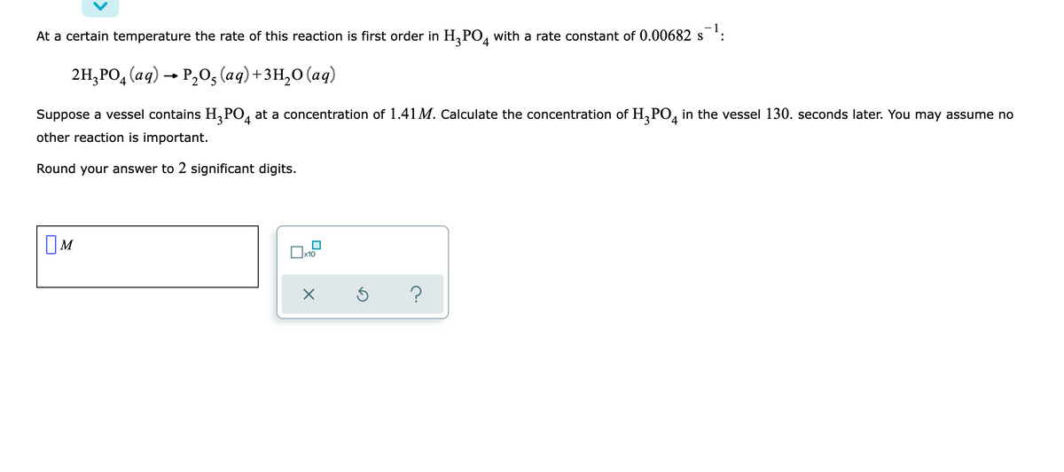 -1
At a certain temperature the rate of this reaction is first order in H₂PO4 with a rate constant of 0.00682 s :
2H₂PO4 (aq) → P₂O₂ (aq) + 3H₂O (aq)
5
Suppose a vessel contains H₂PO4 at a concentration of 1.41 M. Calculate the concentration of H₂PO4 in the vessel 130. seconds later. You may assume no
other reaction is important.
Round your answer to 2 significant digits.
M
x10
×
Ś ?