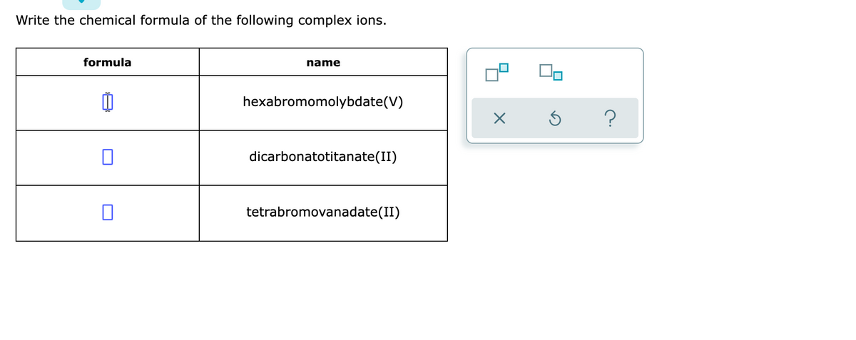 Write the chemical formula of the following complex ions.
formula
name
hexabromomolybdate(V)
dicarbonatotitanate(II)
0
tetrabromovanadate(II)
×
Ś ?