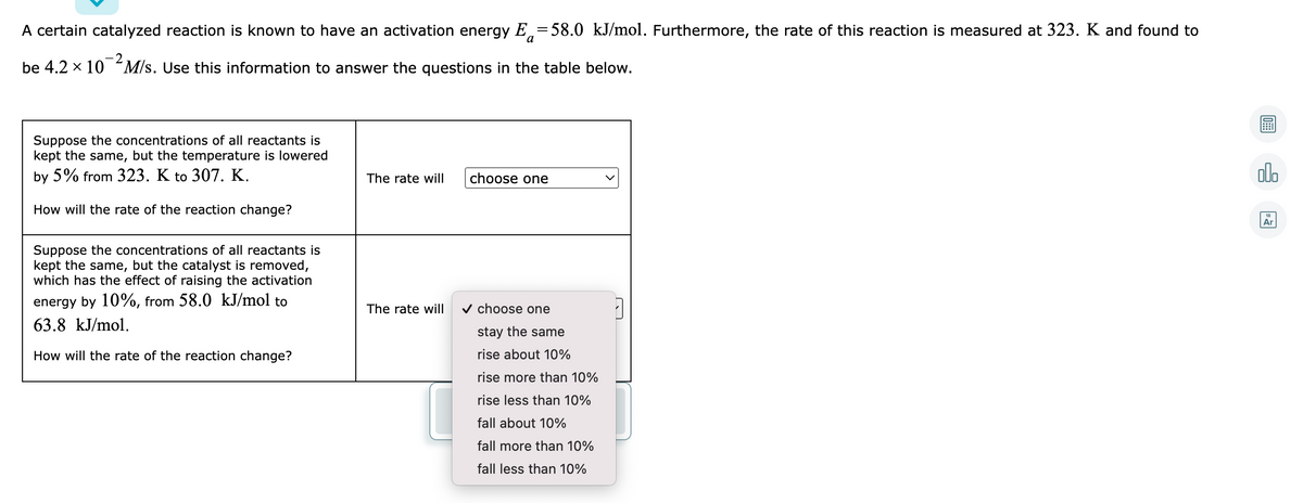 A certain catalyzed reaction is known to have an activation energy E,=58.0 kJ/mol. Furthermore, the rate of this reaction is measured at 323. K and found to
be 4.2 x 10 M/s. Use this information to answer the questions in the table below.
Suppose the concentrations of all reactants is
kept the same, but the temperature is lowered
by 5% from 323. K to 307. K.
choose one
olo
The rate will
How will the rate of the reaction change?
Ar
Suppose the concentrations of all reactants is
kept the same, but the catalyst is removed,
which has the effect of raising the activation
energy by 10%, from 58.0 kJ/mol to
v choose one
The rate will
63.8 kJ/mol.
stay the same
How will the rate of the reaction change?
rise about 10%
rise more than 10%
rise less than 10%
fall about 10%
fall more than 10%
fall less than 10%
