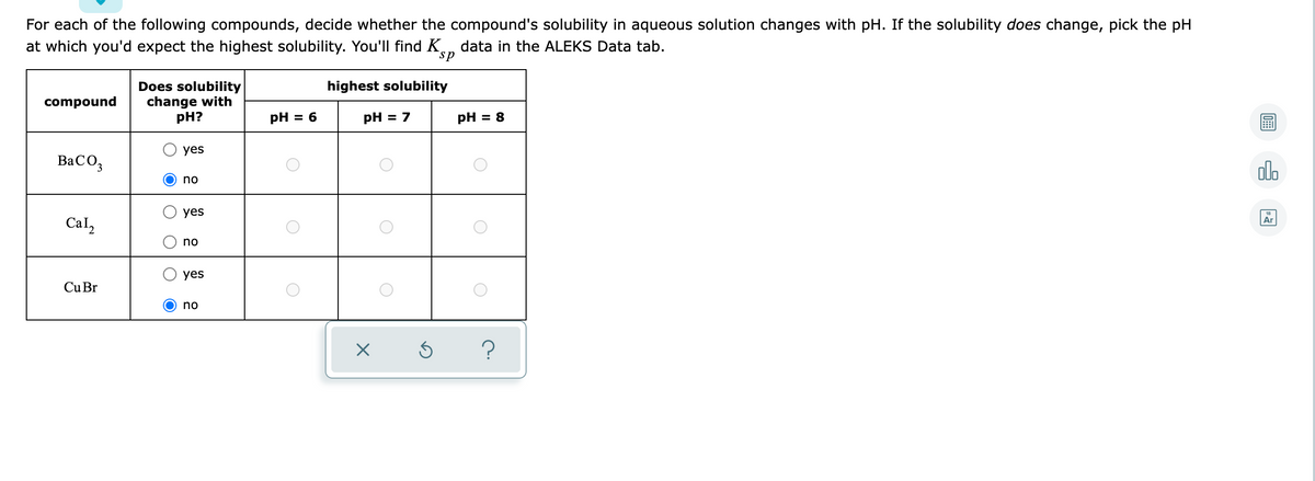 For each of the following compounds, decide whether the compound's solubility in aqueous solution changes with pH. If the solubility does change, pick the pH
at which you'd expect the highest solubility. You'll find K data in the ALEKS Data tab.
sp
highest solubility
Does solubility
change with
compound
pH?
PH = 6
pH = 7
pH = 8
yes
BaCO3
no
yes
Ar
Cal2
no
yes
Cu Br
no
X Ś
?