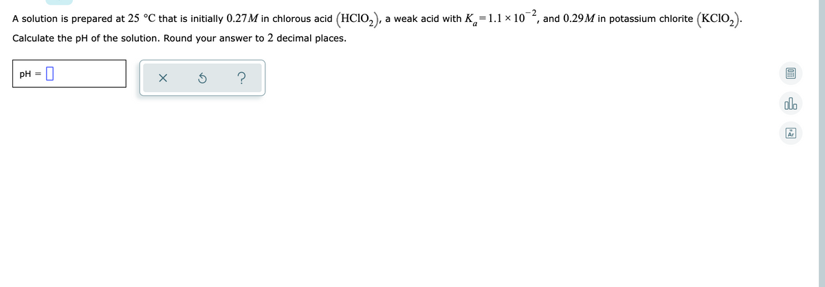 A solution is prepared at 25 °C that is initially 0.27M in chlorous acid (HCI0,),
2
a weak acid with K,=1.1 × 10
and 0.29M in potassium chlorite (KCIO,).
Calculate the pH of the solution. Round your answer to 2 decimal places.
pH = U
?
olo
Ar
