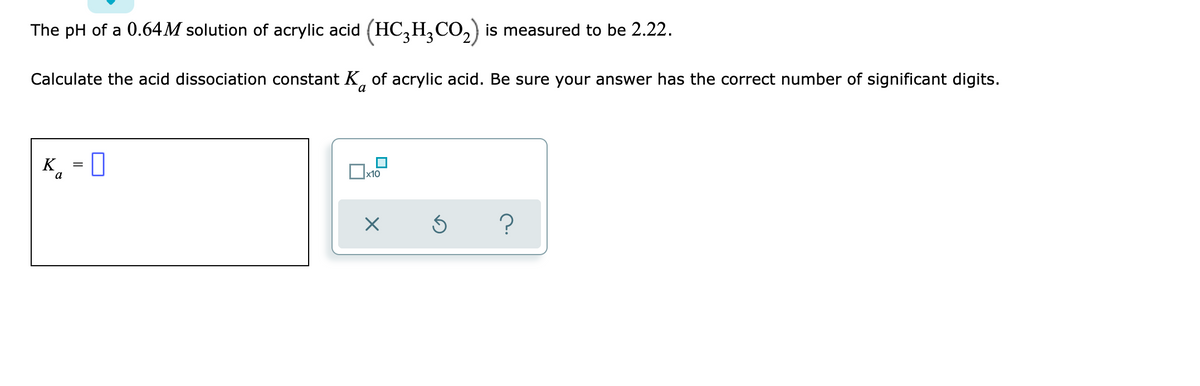 The pH of a 0.64M solution of acrylic acid (HC3H₂CO₂) is measured to be 2.22.
Calculate the acid dissociation constant K of acrylic acid. Be sure your answer has the correct number of significant digits.
a
K₁ = 0
Ка
0
?
x10
X
Ś