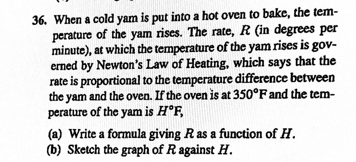 36. When a cold yam is put into a hot oven to bake, the tem-
perature of the yam rises. The rate, R (in degrees per
minute), at which the temperature of the yam rises is gov-
erned by Newton's Law of Heating, which says that the
rate is proportional to the temperature difference between
the yam and the oven. If the oven is at 350°F and the tem-
perature of the yam is H°F,
(a) Write a formula giving R as a function of H.
(b) Sketch the graph of R against H.