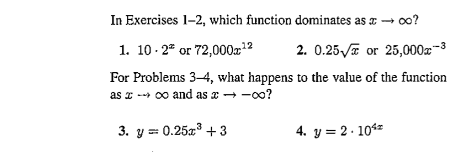 In Exercises 1-2, which function dominates as x → ∞?
1. 10. 2ª or 72,000x¹²
2. 0.25√ or 25,000x¯³
For Problems 3-4, what happens to the value of the function
as →→∞ and as x →→∞0?
3. y = 0.25x³ +3
4. y = 2.104