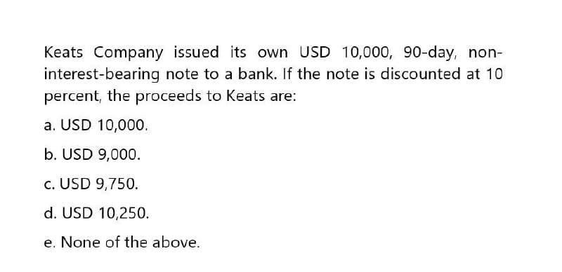 Keats Company issued its own USD 10,000, 90-day, non-
interest-bearing note to a bank. If the note is discounted at 10
percent, the proceeds to Keats are:
a. USD 10,000.
b. USD 9,000.
c. USD 9,750.
d. USD 10,250.
e. None of the above.