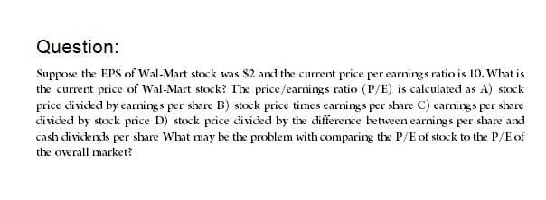 Question:
Suppose the EPS of Wal-Mart stock was $2 and the current price per earnings ratio is 10. What is
the current price of Wal-Mart stock? The price/earnings ratio (P/E) is calculated as A) stock
price divided by earnings per share B) stock price times earnings per share C) earnings per share
divided by stock price D) stock price divided by the difference between earnings per share and
cash dividends per share What may be the problem with comparing the P/E of stock to the P/E of
the overall market?