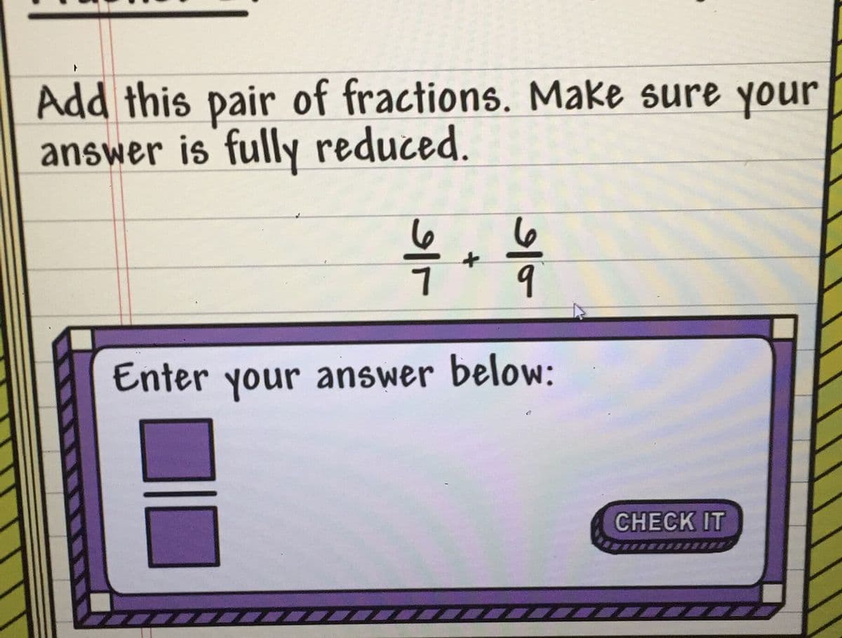 Add this pair of fractions. Make sure your
answer is fully reduced.
Enter your answer below:
CHЕCK IT
