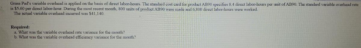 Grass Pad's variable overhead is applied on the basis of direct labor-hours. The standard cost card for product AB90 specifies 8.4 direct labor-hours per unit of AB90. The standard variable overhead rate
is $5.60 per direct labor-hour. During the most recent month, 800 units of product AB90 were made and 6,800 direct labor-hours were worked.
The actual variable overhead incurred was $41,140.
Required:
a. What was the variable overhead rate variance for the month?
b. What was the variable overhead efficiency variance for the month?
