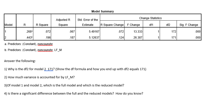 Model Summary
Change Statistics
Adjusted R
Std. Error of the
Model
R
R Square
Square
Estimate
R Square Change F Change
df1
df2
Sig. F Change
1
.268
.072
.067
5.49167
.072
13.333
172
.000
.443
196
.187
5.12637
.124
26.387
171
.000
a. Predictors: (Constant), nonceunshr
b. Predictors: (Constant), noncounshr. LF_M
Answer the following:
1) Why is the df2 for model 2 171? (Show the df formula and how you end up with df2 equals 171)
2) How much variance is accounted for by LF_M?
3)Of model 1 and model 2, which is the full model and which is the reduced model?
4) Is there a significant difference between the full and the reduced models? How do you know?
