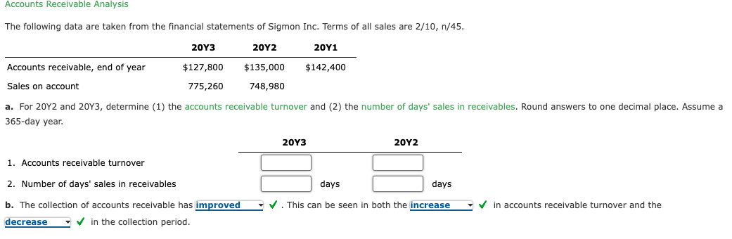 Accounts Receivable Analysis
The following data are taken from the financial statements of Sigmon Inc. Terms of all sales are 2/10, n/45.
20Y3
20Υ2
20Υ1
Accounts receivable, end of year
$127,800
$135,000
$142,400
Sales on account
775,260
748,980
a. For 20Y2 and 20Y3, determine (1) the accounts receivable turnover and (2) the number of days' sales in receivables. Round answers to one decimal place. Assume a
365-day year.
20Y3
20Υ2
1. Accounts receivable turnover
2. Number of days' sales in receivables
days
days
b. The collection of accounts receivable has improved
• v. This can be seen in both the increase
V in accounts receivable turnover and the
decrease
V in the collection period.
