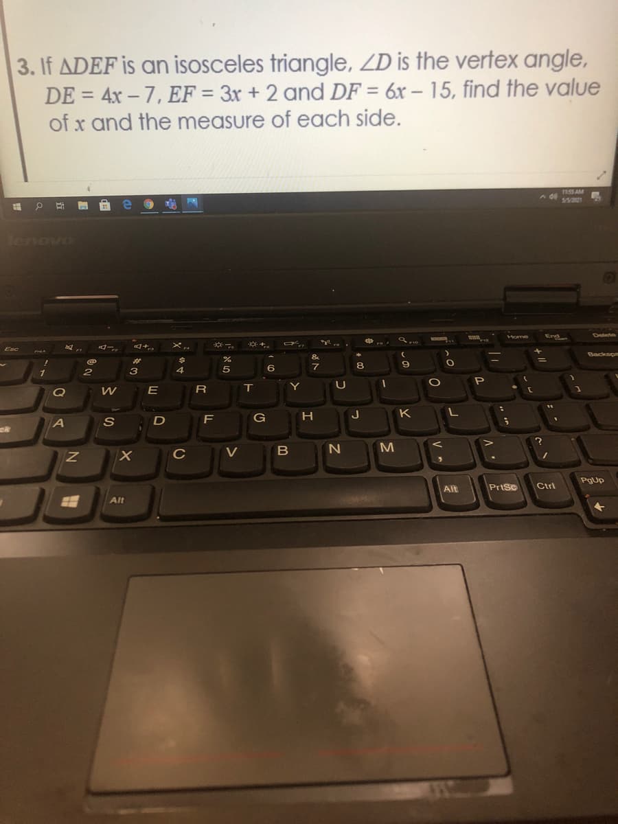 3. If ADEF is an isosceles triangle, ZD is the vertex angle,
DE = 4x – 7, EF = 3x + 2 and DF = 6x – 15, find the value
of x and the measure of each side.
%3D
%3D
115S AM
5/3/221
tenovo
Home
End
Delete
of
F12
※も。
F10
Esc
ロー。
Backsp
&
%23
4
6
7
8
71
3
P
E
T.
Y
K
F
G
B
PgUp
Alt
PrtSc
Ctrl
Alt
V
エ
טא
の
N
